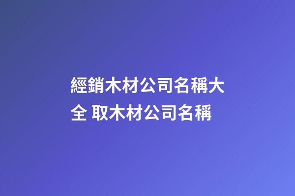 經銷木材公司名稱大全 取木材公司名稱